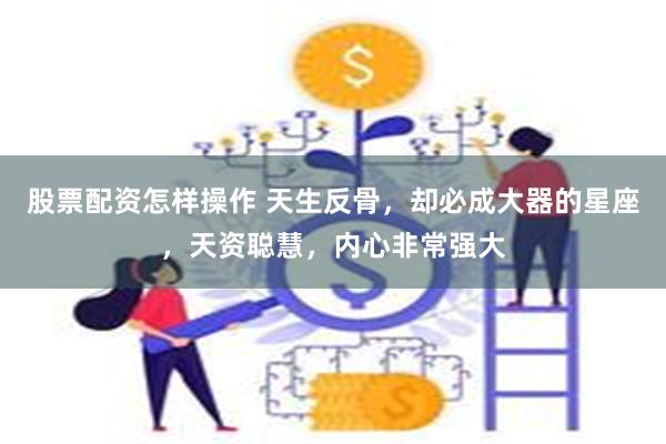 股票配资怎样操作 天生反骨，却必成大器的星座，天资聪慧，内心非常强大