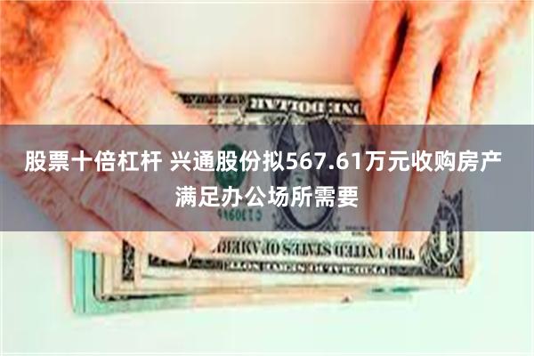 股票十倍杠杆 兴通股份拟567.61万元收购房产 满足办公场所需要