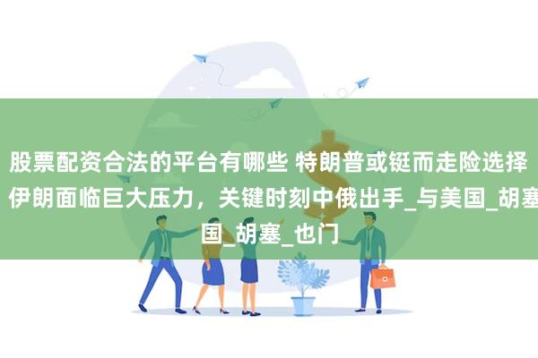 股票配资合法的平台有哪些 特朗普或铤而走险选择战争，伊朗面临巨大压力，关键时刻中俄出手_与美国_胡塞_也门