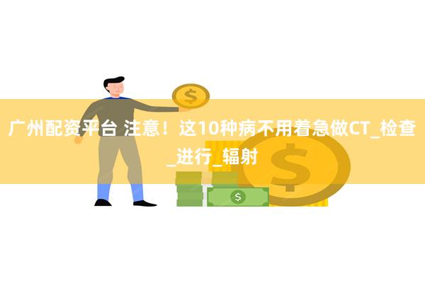 广州配资平台 注意！这10种病不用着急做CT_检查_进行_辐射