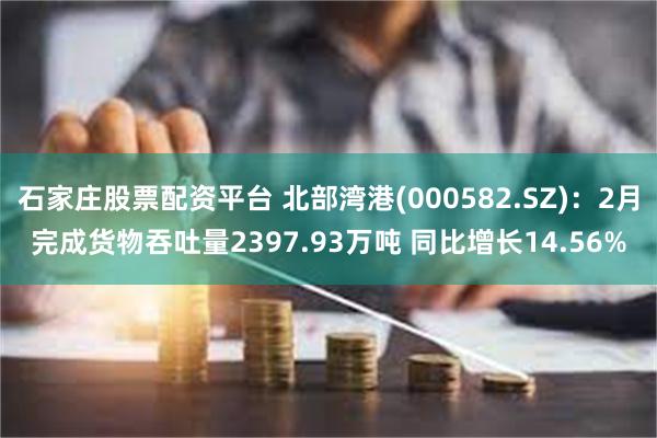 石家庄股票配资平台 北部湾港(000582.SZ)：2月完成货物吞吐量2397.93万吨 同比增长14.56%