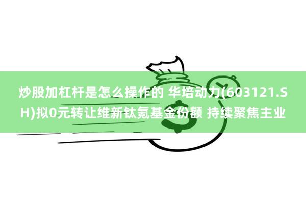 炒股加杠杆是怎么操作的 华培动力(603121.SH)拟0元转让维新钛氪基金份额 持续聚焦主业