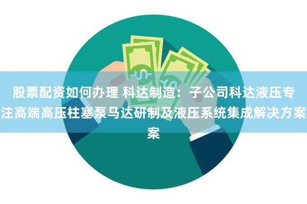 股票配资如何办理 科达制造：子公司科达液压专注高端高压柱塞泵马达研制及液压系统集成解决方案