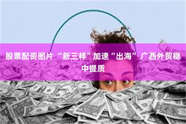 股票配资图片 “新三样”加速“出海” 广西外贸稳中提质