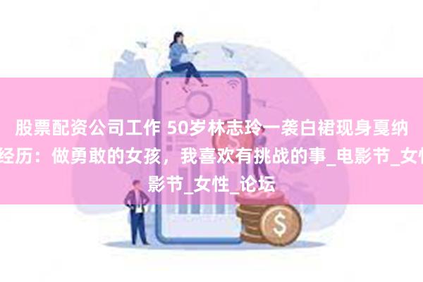股票配资公司工作 50岁林志玲一袭白裙现身戛纳，分享经历：做勇敢的女孩，我喜欢有挑战的事_电影节_女性_论坛