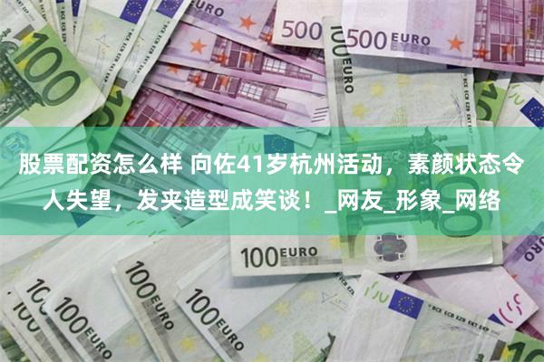 股票配资怎么样 向佐41岁杭州活动，素颜状态令人失望，发夹造型成笑谈！_网友_形象_网络