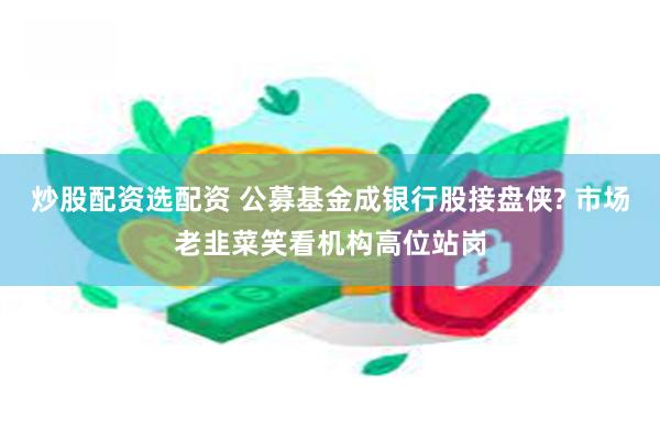 炒股配资选配资 公募基金成银行股接盘侠? 市场老韭菜笑看机构高位站岗
