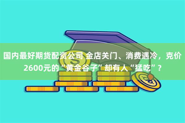 国内最好期货配资公司 金店关门、消费遇冷，克价2600元的“黄金谷子”却有人“猛吃”？