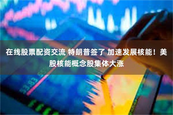 在线股票配资交流 特朗普签了 加速发展核能！美股核能概念股集体大涨