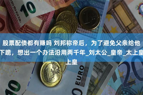 股票配债都有赚吗 刘邦称帝后，为了避免父亲给他下跪，想出一个办法沿用两千年_刘太公_皇帝_太上皇