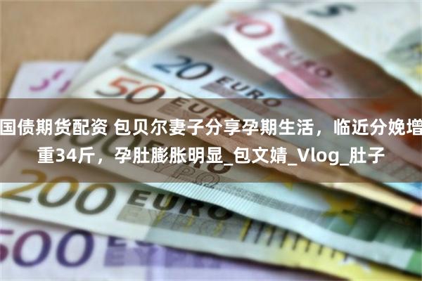 国债期货配资 包贝尔妻子分享孕期生活，临近分娩增重34斤，孕肚膨胀明显_包文婧_Vlog_肚子