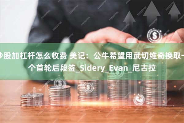 炒股加杠杆怎么收费 美记：公牛希望用武切维奇换取一个首轮后段签_Sidery_Evan_尼古拉