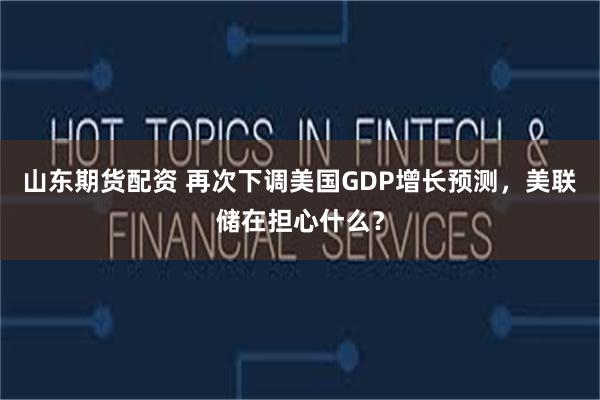 山东期货配资 再次下调美国GDP增长预测，美联储在担心什么？